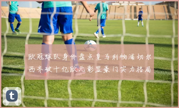 欧冠球队身价盘点皇马利物浦切尔西齐破十亿欧元彰显豪门实力格局