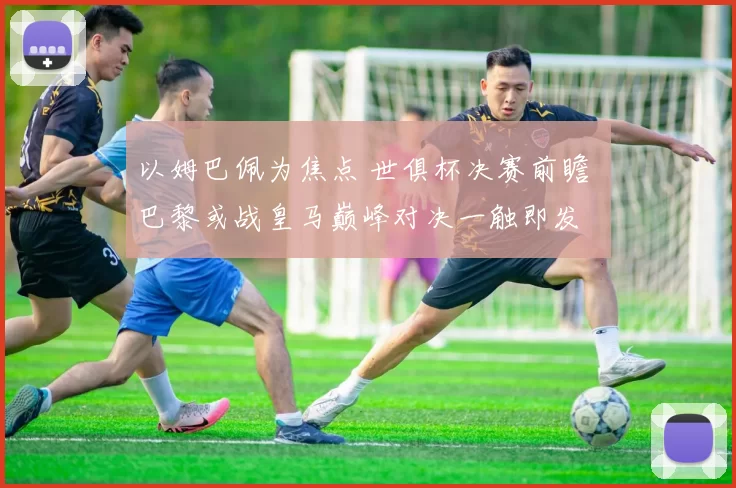 以姆巴佩为焦点 世俱杯决赛前瞻 巴黎或战皇马巅峰对决一触即发